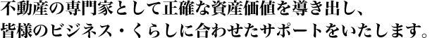 不動産の専門家として正確な資産価値を導き出し、皆様のビジネス・くらしに合わせたサポートをいたします。